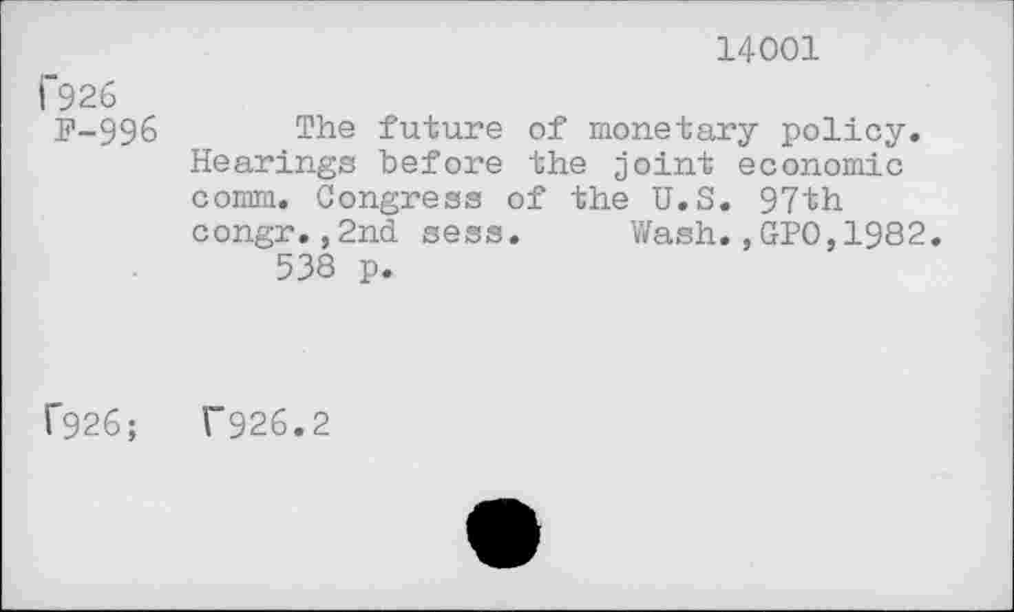 ﻿14001
i~926
P-996 The future of monetary policy. Hearings before the joint economic comm. Congress of the U.S. 97th congr.,2nd sess. Wash.,GPO,1982.
538 p.
f926;	T926.2